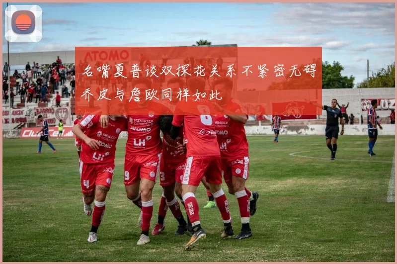 名嘴夏普谈双探花关系不紧密无碍乔皮与詹欧同样如此