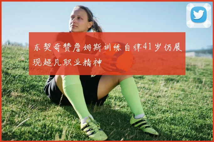 东契奇赞詹姆斯训练自律41岁仍展现超凡职业精神