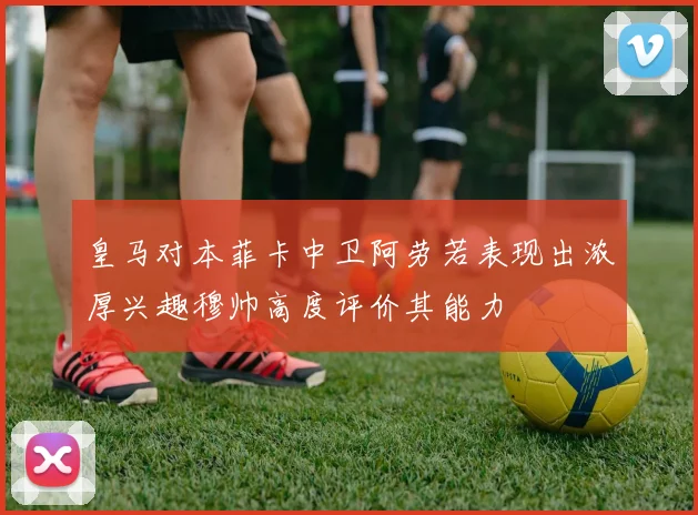 皇马对本菲卡中卫阿劳若表现出浓厚兴趣穆帅高度评价其能力