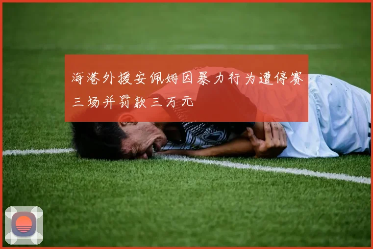 海港外援安佩姆因暴力行为遭停赛三场并罚款三万元
