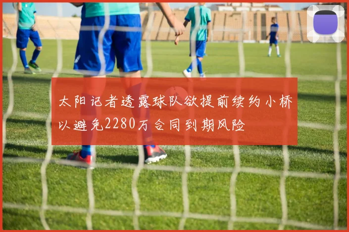 太阳记者透露球队欲提前续约小桥以避免2280万合同到期风险