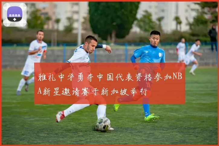 雅礼中学勇夺中国代表资格参加NBA新星邀请赛于新加坡举行