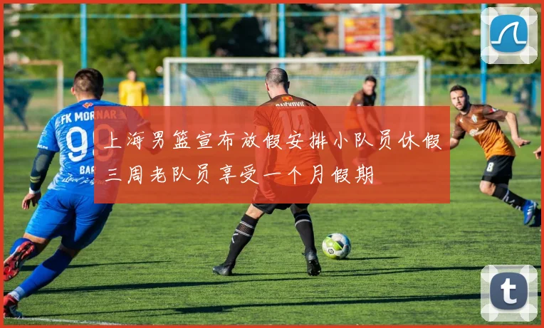 上海男篮宣布放假安排小队员休假三周老队员享受一个月假期