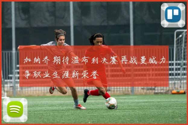 加纳乔期待温布利决赛再战曼城力争职业生涯新荣誉