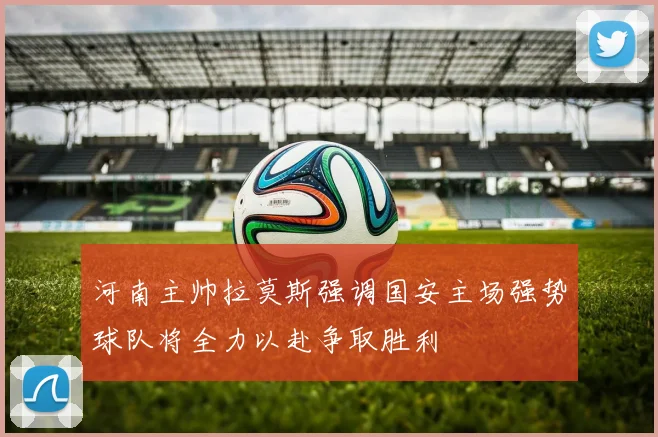 河南主帅拉莫斯强调国安主场强势球队将全力以赴争取胜利
