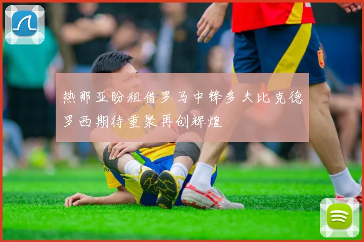热那亚盼租借罗马中锋多夫比克德罗西期待重聚再创辉煌